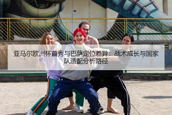 亚马尔欧洲杯首秀与巴萨定位差异：战术成长与国家队适配分析路径