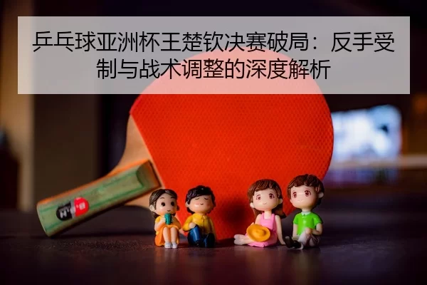 ping-pang-qiu-ya-zhou-bei-wang-chu-qin-jue-sai-po-ju-fan-shou-shou-zhi-yu-zhan-shu-tiao-zheng-de-shen-du-jie-xi-3-882.jpg